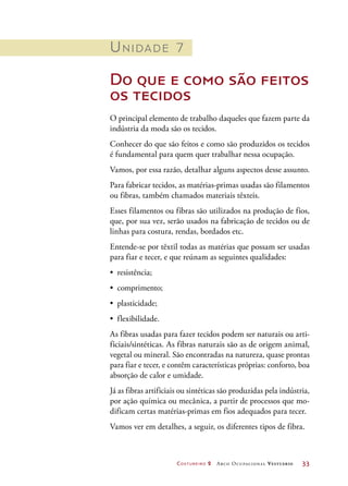 Costureiro 2 Arco Ocupacional Vestuário	 33
Unidade 7
Do que e como são feitos
os tecidos
O principal elemento de trabalho daqueles que fazem parte da
indústria da moda são os tecidos.
Conhecer do que são feitos e como são produzidos os tecidos
é fundamental para quem quer trabalhar nessa ocupação.
Vamos, por essa razão, detalhar alguns aspectos desse assunto.
Para fabricar tecidos, as matérias-primas usadas são filamentos
ou fibras, também chamados materiais têxteis.
Esses filamentos ou fibras são utilizados na produção de fios,
que, por sua vez, serão usados na fabricação de tecidos ou de
linhas para costura, rendas, bordados etc.
Entende-se por têxtil todas as matérias que possam ser usadas
para fiar e tecer, e que reúnam as seguintes qualidades:
•	 resistência;
•	 comprimento;
•	 plasticidade;
•	 flexibilidade.
As fibras usadas para fazer tecidos podem ser naturais ou arti-
ficiais/sintéticas. As fibras naturais são as de origem animal,
vegetal ou mineral. São encontradas na natureza, quase prontas
para fiar e tecer, e contêm características próprias: conforto, boa
absorção de calor e umidade.
Já as fibras artificiais ou sintéticas são produzidas pela indústria,
por ação química ou mecânica, a partir de processos que mo-
dificam certas matérias-primas em fios adequados para tecer.
Vamos ver em detalhes, a seguir, os diferentes tipos de fibra.
 