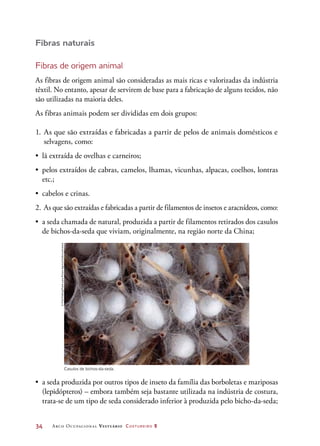 34	 Arco Ocupacional Vestuário Costureiro 2
Fibras naturais
Fibras de origem animal
As fibras de origem animal são consideradas as mais ricas e valorizadas da indústria
têxtil. No entanto, apesar de servirem de base para a fabricação de alguns tecidos, não
são utilizadas na maioria deles.
As fibras animais podem ser divididas em dois grupos:
1.	As que são extraídas e fabricadas a partir de pelos de animais domésticos e
selvagens, como:
•	 lã extraída de ovelhas e carneiros;
•	 pelos extraídos de cabras, camelos, lhamas, vicunhas, alpacas, coelhos, lontras
etc.;
•	 cabelos e crinas.
2.	As que são extraídas e fabricadas a partir de filamentos de insetos e aracnídeos, como:
•	 a seda chamada de natural, produzida a partir de filamentos retirados dos casulos
de bichos-da-seda que viviam, originalmente, na região norte da China;
Casulos de bichos-da-seda.
•	 a seda produzida por outros tipos de inseto da família das borboletas e mariposas
(lepidópteros) – embora também seja bastante utilizada na indústria de costura,
trata-se de um tipo de seda considerado inferior à produzida pelo bicho-da-seda;
©FritzPolking/FrankLanePictureAgency/Corbis/Latinstock
 