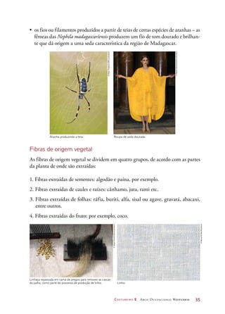 Costureiro 2 Arco Ocupacional Vestuário	 35
•	 os fios ou filamentos produzidos a partir de teias de certas espécies de aranhas – as
fêmeas das Nephila madagascariensis produzem um fio de tom dourado e brilhan-
te que dá origem a uma seda característica da região de Madagascar.
Linhaça repassada em cama de pregos para remover as cascas
da palha, como parte do processo de produção de linho. Linho.
Aranha produzindo a teia. Roupa de seda dourada.
Fibras de origem vegetal
As fibras de origem vegetal se dividem em quatro grupos, de acordo com as partes
da planta de onde são extraídas:
1. Fibras extraídas de sementes: algodão e paina, por exemplo.
2. Fibras extraídas de caules e raízes: cânhamo, juta, rami etc.
3. Fibras extraídas de folhas: ráfia, buriti, alfa, sisal ou agave, gravatá, abacaxi,
entre outros.
4. Fibras extraídas do fruto: por exemplo, coco.­
©PeterChadwick/SPL/Latinstock
©SplashNews/Corbis/Latinstock
©JacquiHurst/Corbis/Latinstock
©AlexeyKirillov/Keystone
 