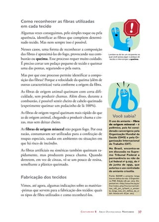 Costureiro 2 Arco Ocupacional Vestuário	 37
Como reconhecer as fibras utilizadas
em cada tecido
Algumas vezes conseguimos, pelo simples toque ou pela
aparência, identificar as fibras que compõem determi-
nado tecido. Mas nem sempre isso é possível.
Nesses casos, uma forma de reconhecer a composição
das fibras é aproximá-las do fogo, provocando sua com-
bustão ou queima. Esse processo requer muito cuidado.
É preciso cortar um pedaço pequeno de tecido e queimar
uma das pontas, segurando-o pela outra.
Mas por que esse processo permite identificar a compo-
sição das fibras? Porque a velocidade da queima (além de
outras características) varia conforme a origem da fibra.
As fibras de origem animal queimam com certa difi-
culdade, sem produzir chamas. Além disso, durante a
combustão, é possível sentir cheiro de cabelo queimado
(experimente queimar um pedacinho de lã 100%).
As fibras de origem vegetal queimam mais rápido do que
as de origem animal, chegando a produzir chama e cin-
zas, mas sem deixar cheiro.
As fibras de origem mineral não pegam fogo. Por essa
razão, costumavam ser utilizadas para a confecção de
roupas especiais, usadas em ambientes ou situações em
que há risco de incêndio.
As fibras artificiais ou sintéticas também queimam ra-
pidamente, mas produzem pouca chama. Quando
derretem, em vez de cinzas, vê-se um pouco de resina,
semelhante a plástico queimado.
Fabricação dos tecidos
Vimos, até agora, algumas indicações sobre as matérias-
-primas que servem para a fabricação dos tecidos: quais
os tipos de fibra utilizados e como reconhecê-los.
Lembre-se de ter um recipiente no
qual você possa jogar o pedaço de
tecido e interromper a queima.
Você sabia?
O uso do amianto – fibra
de origem mineral – é
polêmico, pois foi consi-
derado cancerígeno pela
Organização Mundial da
Saúde (OMS) e pela Or-
ganização Internacional
do Trabalho (OIT).
No Brasil, encontra-se
em discussão no Supre-
mo Tribunal Federal a
permanência ou não da
Lei federal no
9.055, de 1o
de junho de 1995, que
autoriza o uso controlado
do amianto crisotila.
Fonte: BANIR o amianto: longa
luta em defesa da vida. O Engenhei-
ro, FNE. Edição 128, jan. 2013. Dis-
ponível em: http://www.fne.org.br/
fne/index.php/fne/jornal/edi-
cao_128_jan_13/banir_o_amian-
to_longa_luta_em_defesa_da_vi-
da. Acesso em: 18 jan. 2013.
 
