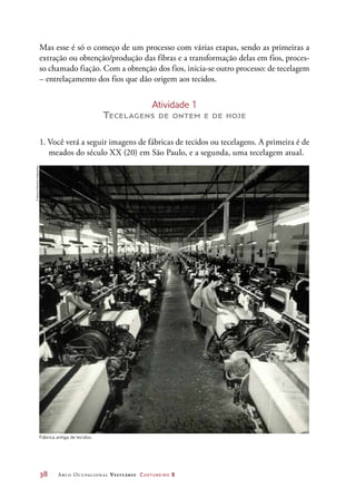 38	 Arco Ocupacional Vestuário Costureiro 2
Mas esse é só o começo de um processo com várias etapas, sendo as primeiras a
extração ou obtenção/produção das fibras e a transformação delas em fios, proces-
so chamado fiação. Com a obtenção dos fios, inicia-se outro processo: de tecelagem
– entrelaçamento dos fios que dão origem aos tecidos.
Atividade 1
Tecelagens de ontem e de hoje
1. Você verá a seguir imagens de fábricas de tecidos ou tecelagens. A primeira é de
meados do século XX (20) em São Paulo, e a segunda, uma tecelagem atual.
Fábrica antiga de tecidos.
©AcervoMemóriaVotorantim
 