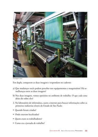 Costureiro 2 Arco Ocupacional Vestuário	 39
Em dupla, comparem as duas imagens e respondam no caderno:
a) Que mudanças vocês podem perceber nos equipamentos e maquinários? Há se-
melhanças entre as duas imagens?
b) Nas duas imagens, vemos operários no ambiente de trabalho. O que cada uma
delas diz sobre eles?
2. No laboratório de informática, usem a internet para buscar informações sobre as
primeiras indústrias têxteis do Estado de São Paulo:
•	 Quando foram criadas?
•	 Onde estavam localizadas?
•	 Quem eram os trabalhadores?
•	 Como era a jornada de trabalho?
Tecelagem atual.
©GaetanBally/Keystone/Corbis/Latinstock
 