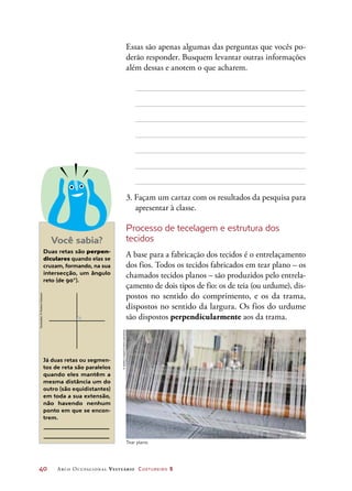 40	 Arco Ocupacional Vestuário Costureiro 2
Você sabia?
Duas retas são perpen-
diculares quando elas se
cruzam, formando, na sua
intersecção, um ângulo
reto (de 90°).
Já duas retas ou segmen-
tos de reta são paralelos
quando eles mantêm a
mesma distância um do
outro (são equidistantes)
em toda a sua extensão,
não havendo nenhum
ponto em que se encon-
trem.
Essas são apenas algumas das perguntas que vocês po-
derão responder. Busquem levantar outras informações
além dessas e anotem o que acharem.
3. Façam um cartaz com os resultados da pesquisa para
apresentar à classe.
Processo de tecelagem e estrutura dos
tecidos
A base para a fabricação dos tecidos é o entrelaçamento
dos fios. Todos os tecidos fabricados em tear plano – os
chamados tecidos planos – são produzidos pelo entrela-
çamento de dois tipos de fio: os de teia (ou urdume), dis-
postos no sentido do comprimento, e os da trama,
dispostos no sentido da largura. Os fios do urdume
são dispostos perpendicularmente aos da trama.
Tear plano.
©AshleyCooper/Corbis/Latinstock
Ilustrações:©HudsonCalasans
 