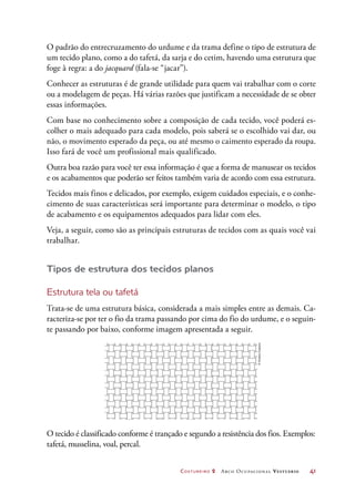 Costureiro 2 Arco Ocupacional Vestuário	 41
O padrão do entrecruzamento do urdume e da trama define o tipo de estrutura de
um tecido plano, como a do tafetá, da sarja e do cetim, havendo uma estrutura que
foge à regra: a do jacquard (fala-se “jacar”).
Conhecer as estruturas é de grande utilidade para quem vai trabalhar com o corte
ou a modelagem de peças. Há várias razões que justificam a necessidade de se obter
essas informações.
Com base no conhecimento sobre a composição de cada tecido, você poderá es-
colher o mais adequado para cada modelo, pois saberá se o escolhido vai dar, ou
não, o movimento esperado da peça, ou até mesmo o caimento esperado da roupa.
Isso fará de você um profissional mais qualificado.
Outra boa razão para você ter essa informação é que a forma de manusear os tecidos
e os acabamentos que poderão ser feitos também varia de acordo com essa estrutura.
Tecidos mais finos e delicados, por exemplo, exigem cuidados especiais, e o conhe-
cimento de suas características será importante para determinar o modelo, o tipo
de acabamento e os equipamentos adequados para lidar com eles.
Veja, a seguir, como são as principais estruturas de tecidos com as quais você vai
trabalhar.
Tipos de estrutura dos tecidos planos
Estrutura tela ou tafetá
Trata-se de uma estrutura básica, considerada a mais simples entre as demais. Ca-
racteriza-se por ter o fio da trama passando por cima do fio do urdume, e o seguin-
te passando por baixo, conforme imagem apresentada a seguir.
©HudsonCalasans
O tecido é classificado conforme é trançado e segundo a resistência dos fios. Exemplos:
tafetá, musselina, voal, percal.
 