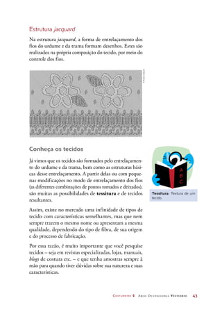 Costureiro 2 Arco Ocupacional Vestuário	 43
Estrutura jacquard
Na estrutura jacquard, a forma de entrelaçamento dos
fios do urdume e da trama formam desenhos. Estes são
realizados na própria composição do tecido, por meio do
controle dos fios.
Tessitura: Textura de um
tecido.
Conheça os tecidos
Já vimos que os tecidos são formados pelo entrelaçamen-
to do urdume e da trama, bem como as estruturas bási-
cas desse entrelaçamento. A partir delas ou com peque-
nas modificações no modo de entrelaçamento dos fios
(as diferentes combinações de pontos tomados e deixados),
são muitas as possibilidades de tessitura e de tecidos
resultantes.
Assim, existe no mercado uma infinidade de tipos de
tecido com características semelhantes, mas que nem
sempre trazem o mesmo nome ou apresentam a mesma
qualidade, dependendo do tipo de fibra, de sua origem
e do processo de fabricação.
Por essa razão, é muito importante que você pesquise
tecidos – seja em revistas especializadas, lojas, manuais,
blogs de costura etc. – e que tenha amostras sempre à
mão para quando tiver dúvidas sobre sua natureza e suas
características.
©HudsonCalasans
 