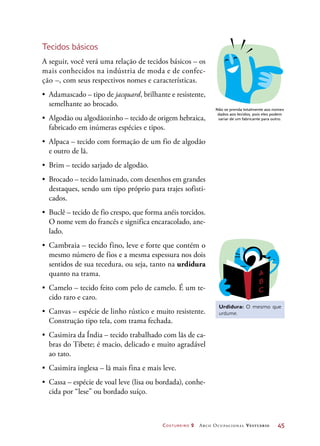 Costureiro 2 Arco Ocupacional Vestuário	 45
Tecidos básicos
A seguir, você verá uma relação de tecidos básicos – os
mais conhecidos na indústria de moda e de confec-
ção –, com seus respectivos nomes e características.
•	 Adamascado – tipo de jacquard, brilhante e resistente,
semelhante ao brocado.
•	 Algodão ou algodãozinho – tecido de origem hebraica,
fabricado em inúmeras espécies e tipos.
•	 Alpaca – tecido com formação de um fio de algodão
e outro de lã.
•	 Brim – tecido sarjado de algodão.
•	 Brocado – tecido laminado, com desenhos em grandes
destaques, sendo um tipo próprio para trajes sofisti-
cados.
•	 Buclê – tecido de fio crespo, que forma anéis torcidos.
O nome vem do francês e significa encaracolado, ane-
lado.
•	 Cambraia – tecido fino, leve e forte que contém o
mesmo número de fios e a mesma espessura nos dois
sentidos de sua tecedura, ou seja, tanto na urdidura
quanto na trama.
•	 Camelo – tecido feito com pelo de camelo. É um te-
cido raro e caro.
•	 Canvas – espécie de linho rústico e muito resistente.
Construção tipo tela, com trama fechada.
•	 Casimira da Índia – tecido trabalhado com lãs de ca-
bras do Tibete; é macio, delicado e muito agradável
ao tato.
•	 Casimira inglesa – lã mais fina e mais leve.
•	 Cassa – espécie de voal leve (lisa ou bordada), conhe-
cida por “lese” ou bordado suíço.
Não se prenda totalmente aos nomes
dados aos tecidos, pois eles podem
variar de um fabricante para outro.
Urdidura: O mesmo que
urdume.
 