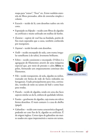 Costureiro 2 Arco Ocupacional Vestuário	 47
roupa para “armar”, “fixar” etc. Existe também entre-
tela de fibras prensados, além de entretelas simples e
colante.
•	 Escocês – tecido de lã, com desenhos xadrez em três
cores.
•	 Esponjado ou felpudo – tecido com fibras de algodão
ou artificiais e muito utilizado em toalhas de banho.
•	 Étamine – espécie de voal lisa ou bordada, porém de
fios mais separados que a cassa, também conhecida
por marquisete.
•	 Façonné – tecido lavrado com desenhos.
•	 Faille – tecido encorpado de seda, com trama irregu-
lar semelhante à do tafetá, levemente brilhante.
•	 Feltro – tecido consistente e encorpado. O feltro é a
agregação de filamentos através de uma máquina
especial que, por meio de pressão e calor, feltra os
pelos, formando um empastamento contínuo dos
filamentos.
•	 Filó – tecido transparente, de seda, algodão ou náilon,
tramado em forma de rede de furos redondos ou
hexagonais. Usado principalmente para véus, cortina-
dos, vestidos de noite ou saiotes de balé e como base
para rendas.
•	 Flanela – tecido de algodão, tendo em uma das faces
aspecto similar ao da lã, embora de qualidade inferior.
•	 Fustão – geralmente de algodão, cuja trama em relevo
forma desenhos. O mais comum é a casa de abelha
(piquê).
•	 Gabardine – tecido com trama característica diagonal,
podendo ser com fios de lã, algodão ou artificiais. É
de origem inglesa. Certos tipos de gabardine são mui-
to usados em capas impermeáveis e outros em ternos.
Feltrar: Cobrir com feltro.
 