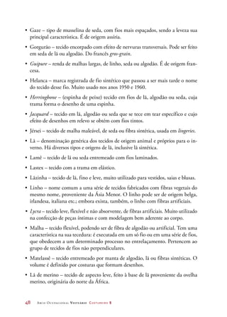 48	 Arco Ocupacional Vestuário Costureiro 2
•	 Gaze – tipo de musselina de seda, com fios mais espaçados, sendo a leveza sua
principal característica. É de origem assíria.
•	 Gorgurão – tecido encorpado com efeito de nervuras transversais. Pode ser feito
em seda de lã ou algodão. Do francês gros-grain.
•	 Guipure – renda de malhas largas, de linho, seda ou algodão. É de origem fran-
cesa.
•	 Helanca – marca registrada de fio sintético que passou a ser mais tarde o nome
do tecido desse fio. Muito usado nos anos 1950 e 1960.
•	 Herringbone – (espinha de peixe) tecido em fios de lã, algodão ou seda, cuja
trama forma o desenho de uma espinha.
•	 Jacquard – tecido em lã, algodão ou seda que se tece em tear específico e cujo
efeito de desenhos em relevo se obtém com fios tintos.
•	 Jérsei – tecido de malha maleável, de seda ou fibra sintética, usada em lingeries.
•	 Lã – denominação genérica dos tecidos de origem animal e próprios para o in-
verno. Há diversos tipos e origens de lã, inclusive lã sintética.
•	 Lamê – tecido de lã ou seda entremeado com fios laminados.
•	 Lastex – tecido com a trama em elástico.
•	 Lãzinha – tecido de lã, fino e leve, muito utilizado para vestidos, saias e blusas.
•	 Linho – nome comum a uma série de tecidos fabricados com fibras vegetais do
mesmo nome, proveniente da Ásia Menor. O linho pode ser de origem belga,
irlandesa, italiana etc.; embora exista, também, o linho com fibras artificiais.
•	 Lycra – tecido leve, flexível e não absorvente, de fibras artificiais. Muito utilizado
na confecção de peças íntimas e com modelagem bem aderente ao corpo.
•	 Malha – tecido flexível, podendo ser de fibra de algodão ou artificial. Tem uma
característica na sua tecedura: é executada em um só fio ou em uma série de fios,
que obedecem a um determinado processo no entrelaçamento. Pertencem ao
grupo de tecidos de fios não perpendiculares.
•	 Matelassê – tecido entremeado por manta de algodão, lã ou fibras sintéticas. O
volume é definido por costuras que formam desenhos.
•	 Lã de merino – tecido de aspecto leve, feito à base de lã proveniente da ovelha
merino, originária do norte da África.
 