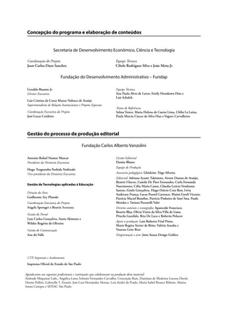 Concepção do programa e elaboração de conteúdos
Secretaria de Desenvolvimento Econômico, Ciência e Tecnologia
Coordenação do Projeto Equipe Técnica
Juan Carlos Dans Sanchez Cibele Rodrigues Silva e João Mota Jr.
Fundação do Desenvolvimento Administrativo – Fundap
Gestão do processo de produção editorial
Fundação Carlos Alberto Vanzolini
CTP, Impressão e Acabamento
Imprensa Oficial do Estado de São Paulo
Geraldo Biasoto Jr.
Diretor Executivo
Lais Cristina da Costa Manso Nabuco de Araújo
Superintendente de Relações Institucionais e Projetos Especiais
Coordenação Executiva do Projeto
José Lucas Cordeiro
Equipe Técnica
Ana Paula Alves de Lavos, Emily Hozokawa Dias e
Laís Schalch
Textos de Referência
Selma Venco, Maria Helena de Castro Lima, Clélia La Laina,
Paula Marcia Ciacco da Silva Dias e Vagner Carvalheiro
Antonio Rafael Namur Muscat
Presidente da Diretoria Executiva
Hugo Tsugunobu Yoshida Yoshizaki
Vice-presidente da Diretoria Executiva
Gestão de Tecnologias aplicadas à Educação
Direção da Área
Guilherme Ary Plonski
Coordenação Executiva do Projeto
Angela Sprenger e Beatriz Scavazza
Gestão do Portal
Luiz Carlos Gonçalves, Sonia Akimoto e
Wilder Rogério de Oliveira
Gestão de Comunicação
Ane do Valle
Gestão Editorial
Denise Blanes
Equipe de Produção
Assessoria pedagógica: Ghisleine Trigo Silveira
Editorial: Adriana Ayami Takimoto, Airton Dantas de Araújo,
Beatriz Chaves, Camila De Pieri Fernandes, Carla Fernanda
Nascimento, Célia Maria Cassis, Cláudia Letícia Vendrame
Santos, Gisele Gonçalves, Hugo Otávio Cruz Reis, Lívia
Andersen França, Lucas Puntel Carrasco, Mainã Greeb Vicente,
Patrícia Maciel Bomfim, Patrícia Pinheiro de Sant’Ana, Paulo
Mendes e Tatiana Pavanelli Valsi
Direitos autorais e iconografia: Aparecido Francisco,
Beatriz Blay, Olívia Vieira da Silva Villa de Lima,
Priscila Garofalo, Rita De Luca e Roberto Polacov
Apoio à produção: Luiz Roberto Vital Pinto,
Maria Regina Xavier de Brito, Valéria Aranha e
Vanessa Leite Rios
Diagramação e arte: Jairo Souza Design Gráfico
Agradecemos aos seguintes profissionais e instituições que colaboraram na produção deste material:
Andrade Máquinas Ltda., Angélica Luisa Schmitt Fernandez Carvalho, Conceição Ruiz, Damiana de Medeiros Lucena David,
Denise Pollini, Gabryelle T. Feresin, José Luis Hernández Alonso, Luís André do Prado, Maria Isabel Branco Ribeiro, Mariza
Souza Campos e SENAC São Paulo
 