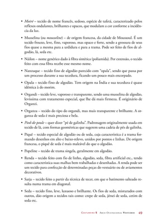 Costureiro 2 Arco Ocupacional Vestuário	 49
•	 Moiré – tecido de nome francês, sedoso, espécie de tafetá, caracterizado pelos
reflexos ondulantes, brilhantes e opacos, que modulam a cor conforme a incidên-
cia da luz.
•	 Musselina (ou mousseline) – de origem francesa, da cidade de Moussoul. É um
tecido frouxo, leve, fino, vaporoso, mas opaco e forte, sendo a grossura de seus
fios quase a mesma para a urdidura e para a trama. Pode ser feito de fios de al-
godão, lã, seda etc.
•	 Náilon – nome genérico dado à fibra sintética (poliamida). Por extensão, o tecido
feito com essa fibra recebe esse mesmo nome.
•	 Nanzuque – tecido fino de algodão parecido com “opala”, sendo que passa por
um processo durante a sua tecedura, ficando um pouco mais encorpado.
•	 Opala – tecido fino de algodão. Tem origem na Índia e sua tecedura é quase
idêntica à do morim.
•	 Organdi – tecido leve, vaporoso e transparente, sendo uma musselina de algodão,
levíssima com tratamento especial, que lhe dá mais firmeza. É originário de
Organzi.
•	 Organza – tecido do tipo do organdi, mas mais transparente e brilhante. A or-
ganza de seda é mais preciosa e bela.
•	 Pied-de-poule – quer dizer “pé de galinha”. Padronagem originalmente usada em
tecido de lã, com formas geométricas que sugerem uma cadeia de pés de galinha.
•	 Piquê – tecido especial de algodão ou de seda, cuja característica é a trama for-
mando desenhos em alto e baixo-relevo, unidos por pontos e linhas. De origem
francesa, o piquê de seda é mais maleável do que o algodão.
•	 Popeline – tecido de trama singela, geralmente em algodão.
•	 Renda – tecido feito com fio de linho, algodão, seda, fibra artificial etc., tendo
como característica suas malhas bem trabalhadas e desenhadas. A renda pode ser
um tecido para confecção de determinadas peças do vestuário ou de aviamentos
decorativos.
•	 Sarja – tecido feito a partir da técnica de tecer, em que o batimento salteado re-
sulta numa trama em diagonal.
•	 Seda – tecido fino, leve, luxuoso e brilhante. Os fios de seda, misturados com
outros, dão origem a tecidos tais como: crepe de seda, jérsei de seda, cetim de
seda etc.
 