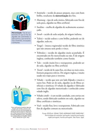 50	 Arco Ocupacional Vestuário Costureiro 2
•	 Sentinela – tecido de pouco preparo, mas com bom
brilho, resultante da mercerização dos fios.
•	 Shantung – tipo de seda rústica, fabricado com fios de
seda pura, algodão ou fibra artificial.
•	 Suedine – malha de algodão de acabamento acamur-
çado.
•	 Surah – tecido de seda sarjada, de origem indiana.
•	 Tafetá – tecido sedoso e com brilho, podendo ser de
algodão, seda etc.
•	 Tergal – (marca registrada) tecido de fibra sintética
que não amassa nem perde o vinco.
•	 Tobralco – tecido de algodão meio acanelado. É
encontrado em fio mercerizado ou não. É de origem
inglesa, conhecido também como fustão.
•	 Tule – tecido muito leve e transparente, podendo ser
de seda, algodão ou fibra artificial.
•	 Tweed – tecido de lã cujos fios, em duas ou mais cores,
formam pequenos relevos. De origem inglesa, é muito
usado nos trajes para o inverno.
•	 Veludo – tecido que tem um lado felpudo e macio e
outro liso. Pode ser de seda, algodão ou de fibras ar-
tificiais e sintéticas. O veludo de algodão é fabricado
com fios de algodão mercerizado e conhecido como
veludo inglês.
•	 Veludo cotelê – é um tecido canelado, com estrias em
relevo, sendo fabricado também em seda, algodão ou
fibra: artificiais e sintéticas.
•	 Voal – tecido fino, leve e transparente. Fabricado com
fios de algodão comum ou mercerizado.
Fonte: ESCOLA SENAI “ENGo
ADRIANO JOSÉ MARCHINI”.
Terminologia do vestuário: português; espanhol-português;
inglês-português; francês-português. São Paulo, 1996.
Mercerização: Tipo de aca-
bamento em que os fios de
algodão são submetidos à
ação química, para torná-los
mais resistentes, encorpados
e brilhantes.
Caso você queira visualizar algumas
imagens de tecidos, acesse o site
Teciteca Virtual, da Universidade do
Estado de Santa Catarina. Disponível
em: http://www.teciteca.ceart.udesc.
br/index.php?option=com_contentvi
ew=categorylayout=blogid=1Item
id=5. Acesso em: 9 jan. 2013.
 