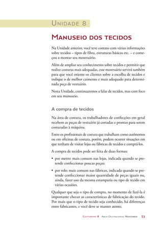 Costureiro 2 Arco Ocupacional Vestuário	 53
Unidade 8
Manuseio dos tecidos
Na Unidade anterior, você teve contato com várias informações
sobre tecidos – tipos de fibra, estruturas básicas etc. – e come-
çou a montar seu mostruário.
Além de ampliar seu conhecimento sobre tecidos e permitir que
realize costuras mais adequadas, esse mostruário servirá também
para que você oriente os clientes sobre a escolha de tecidos e
indique o de melhor caimento e mais adequado para determi-
nada peça de vestuário.
Nesta Unidade, continuaremos a falar de tecidos, mas com foco
em seu manuseio.
A compra de tecidos
Na área de costura, os trabalhadores de confecções em geral
recebem as peças de vestuário já cortadas e prontas para serem
costuradas à máquina.
Entre os profissionais de costura que trabalham como autônomos
ou em oficinas de costura, porém, podem ocorrer situações em
que tenham de visitar lojas ou fábricas de tecidos e comprá-los.
A compra de tecidos pode ser feita de duas formas:
•	 por metro: mais comum nas lojas, indicada quando se pre-
tende confeccionar poucas peças;
•	 por rolo: mais comum nas fábricas, indicada quando se pre-
tende confeccionar maior quantidade de peças iguais ou,
ainda, fazer uso da mesma estamparia ou tipo de tecido em
várias ocasiões.
Qualquer que seja o tipo de compra, no momento de fazê-la é
importante checar as características de fabricação do tecido.
Por mais que o tipo de tecido seja conhecido, há diferenças
entre fabricantes, e você deve se manter atento.
 