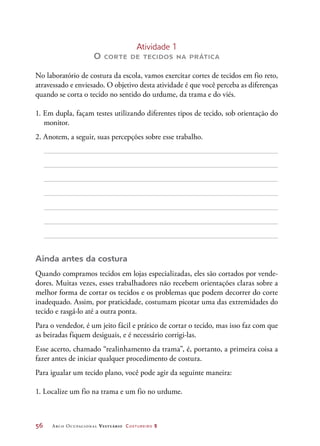 56	 Arco Ocupacional Vestuário Costureiro 2
Atividade 1
O corte de tecidos na prática
No laboratório de costura da escola, vamos exercitar cortes de tecidos em fio reto,
atravessado e enviesado. O objetivo desta atividade é que você perceba as diferenças
quando se corta o tecido no sentido do urdume, da trama e do viés.
1. Em dupla, façam testes utilizando diferentes tipos de tecido, sob orientação do
monitor.
2. Anotem, a seguir, suas percepções sobre esse trabalho.
Ainda antes da costura
Quando compramos tecidos em lojas especializadas, eles são cortados por vende-
dores. Muitas vezes, esses trabalhadores não recebem orientações claras sobre a
melhor forma de cortar os tecidos e os problemas que podem decorrer do corte
inadequado. Assim, por praticidade, costumam picotar uma das extremidades do
tecido e rasgá-lo até a outra ponta.
Para o vendedor, é um jeito fácil e prático de cortar o tecido, mas isso faz com que
as beiradas fiquem desiguais, e é necessário corrigi-las.
Esse acerto, chamado “realinhamento da trama”, é, portanto, a primeira coisa a
fazer antes de iniciar qualquer procedimento de costura.
Para igualar um tecido plano, você pode agir da seguinte maneira:
1. Localize um fio na trama e um fio no urdume.
 