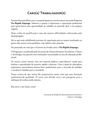 Caro(a) Trabalhador(a)
Estamos bastante felizes com a sua participação em um dos nossos cursos do Programa
Via Rápida Emprego. Sabemos o quanto é importante a capacitação profissional
para quem busca uma oportunidade de trabalho ou pretende abrir o seu próprio
negócio.
Hoje, a falta de qualificação é uma das maiores dificuldades enfrentadas pelo
desempregado.
Até os que estão trabalhando precisam de capacitação para se manter atualizados ou
quem sabe exercer novas profissões com salários mais atraentes.
Foi pensando em você que o Governo do Estado criou o Via Rápida Emprego.
O Programa é coordenado pela Secretaria de Desenvolvimento Econômico, Ciência
e Tecnologia, em parceria com instituições conceituadas na área da educação profis-
sional.
Os nossos cursos contam com um material didático especialmente criado para
facilitar o aprendizado de maneira rápida e eficiente. Com a ajuda de educadores
experientes, pretendemos formar bons profissionais para o mercado de trabalho
e excelentes cidadãos para a sociedade.
Temos certeza de que iremos lhe proporcionar muito mais que uma formação
profissional de qualidade. O curso, sem dúvida, será o seu passaporte para a
realização de sonhos ainda maiores.
Boa sorte e um ótimo curso!
Secretaria de Estado de Desenvolvimento Econômico,
Ciência e Tecnologia
 