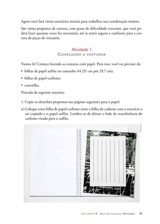 Costureiro 2 Arco Ocupacional Vestuário	 61
Agora você fará vários exercícios iniciais para trabalhar sua coordenação motora.
São várias propostas de costura, com graus de dificuldade crescente, que você po-
derá fazer quantas vezes for necessário, até se sentir seguro e confiante para a cos-
tura de peças de vestuário.
Atividade 1
Começando a costurar
Vamos lá? Comece fazendo as costuras com papel. Para isso, você vai precisar de:
•	 folhas de papel sulfite no tamanho A4 (21 cm por 29,7 cm);
•	 folhas de papel-carbono;
•	 carretilha.
Proceda da seguinte maneira:
1. Copie os desenhos propostos nas páginas seguintes para o papel:
a) Coloque uma folha de papel-carbono entre a folha do caderno com o exercício a
ser copiado e o papel sulfite. Lembre-se de deixar o lado de transferência do
carbono virado para o sulfite.
©PauloSavala
 
