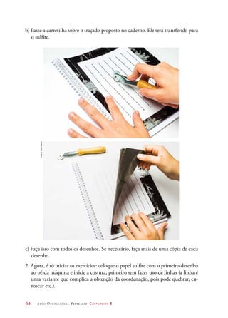 62	 Arco Ocupacional Vestuário Costureiro 2
b) Passe a carretilha sobre o traçado proposto no caderno. Ele será transferido para
o sulfite.
c) Faça isso com todos os desenhos. Se necessário, faça mais de uma cópia de cada
desenho.
2. Agora, é só iniciar os exercícios: coloque o papel sulfite com o primeiro desenho
ao pé da máquina e inicie a costura, primeiro sem fazer uso de linhas (a linha é
uma variante que complica a obtenção da coordenação, pois pode quebrar, en-
roscar etc.).
Fotos:©PauloSavala
 