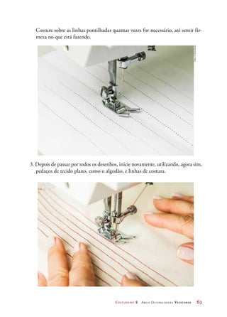 Costureiro 2 Arco Ocupacional Vestuário	 63
3. Depois de passar por todos os desenhos, inicie novamente, utilizando, agora sim,
pedaços de tecido plano, como o algodão, e linhas de costura.
	 Costure sobre as linhas pontilhadas quantas vezes for necessário, até sentir fir-
meza no que está fazendo.
Fotos:©PauloSavala
 