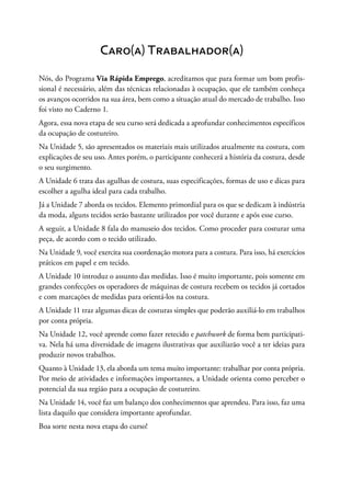 Caro(a) Trabalhador(a)
Nós, do Programa Via Rápida Emprego, acreditamos que para formar um bom profis-
sional é necessário, além das técnicas relacionadas à ocupação, que ele também conheça
os avanços ocorridos na sua área, bem como a situação atual do mercado de trabalho. Isso
foi visto no Caderno 1.
Agora, essa nova etapa de seu curso será dedicada a aprofundar conhecimentos específicos
da ocupação de costureiro.
Na Unidade 5, são apresentados os materiais mais utilizados atualmente na costura, com
explicações de seu uso. Antes porém, o participante conhecerá a história da costura, desde
o seu surgimento.
A Unidade 6 trata das agulhas de costura, suas especificações, formas de uso e dicas para
escolher a agulha ideal para cada trabalho.
Já a Unidade 7 aborda os tecidos. Elemento primordial para os que se dedicam à indústria
da moda, alguns tecidos serão bastante utilizados por você durante e após esse curso.
A seguir, a Unidade 8 fala do manuseio dos tecidos. Como proceder para costurar uma
peça, de acordo com o tecido utilizado.
Na Unidade 9, você exercita sua coordenação motora para a costura. Para isso, há exercícios
práticos em papel e em tecido.
A Unidade 10 introduz o assunto das medidas. Isso é muito importante, pois somente em
grandes confecções os operadores de máquinas de costura recebem os tecidos já cortados
e com marcações de medidas para orientá-los na costura.
A Unidade 11 traz algumas dicas de costuras simples que poderão auxiliá-lo em trabalhos
por conta própria.
Na Unidade 12, você aprende como fazer retecido e patchwork de forma bem participati-
va. Nela há uma diversidade de imagens ilustrativas que auxiliarão você a ter ideias para
produzir novos trabalhos.
Quanto à Unidade 13, ela aborda um tema muito importante: trabalhar por conta própria.
Por meio de atividades e informações importantes, a Unidade orienta como perceber o
potencial da sua região para a ocupação de costureiro.
Na Unidade 14, você faz um balanço dos conhecimentos que aprendeu. Para isso, faz uma
lista daquilo que considera importante aprofundar.
Boa sorte nesta nova etapa do curso!
 