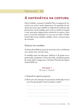 Costureiro 2 Arco Ocupacional Vestuário	 75
Unidade 10
A matemática na costura
Nesta Unidade, o assunto é medidas! Para a ocupação de cos-
tureiro, esse tema é muito importante. Um operador de má-
quinas de costura que trabalha na indústria de confecção não
precisa fazer uso de medidas, pois recebe os tecidos já cortados
e com marcações (piques) para orientá-lo na costura. Mas,
para o costureiro autônomo, em sua casa ou ateliê, é funda-
mental saber tomar medidas, modelar, cortar e costurar peças
do vestuário.
Sistema de medidas
O sistema de medidas já é parte de nosso dia a dia e o utilizamos
sem, muitas vezes, nos dar conta.
As medidas estão em toda parte. Pedimos ¼ de queijo no su-
permercado, compramos 1 metro de tecido, calculamos quanto
de nosso salário é pago para o Instituto Nacional do Seguro
Social (INSS) etc.
Atividade 1
O que é medir?
1. Responda às seguintes perguntas:
a) Pense em uma situação em que precisa medir algo em sua
casa. Em que pensou? Como se propôs a medir?
 