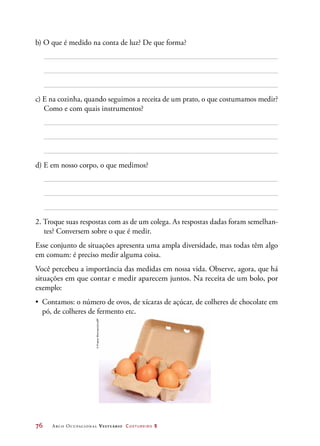 76	 Arco Ocupacional Vestuário Costureiro 2
b) O que é medido na conta de luz? De que forma?
c) E na cozinha, quando seguimos a receita de um prato, o que costumamos medir?
Como e com quais instrumentos?
d) E em nosso corpo, o que medimos?
2. Troque suas respostas com as de um colega. As respostas dadas foram semelhan-
tes? Conversem sobre o que é medir.
Esse conjunto de situações apresenta uma ampla diversidade, mas todas têm algo
em comum: é preciso medir alguma coisa.
Você percebeu a importância das medidas em nossa vida. Observe, agora, que há
situações em que contar e medir aparecem juntos. Na receita de um bolo, por
exemplo:
•	 Contamos: o número de ovos, de xícaras de açúcar, de colheres de chocolate em
pó, de colheres de fermento etc.
©PrapassWannapinij/123RF
 