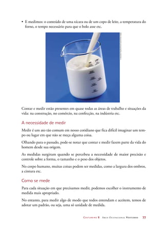 Costureiro 2 Arco Ocupacional Vestuário	 77
•	 E medimos: o conteúdo de uma xícara ou de um copo de leite, a temperatura do
forno, o tempo necessário para que o bolo asse etc.
Contar e medir estão presentes em quase todas as áreas de trabalho e situações da
vida: na construção, no comércio, na confecção, na indústria etc.
A necessidade de medir
Medir é um ato tão comum em nosso cotidiano que fica difícil imaginar um tem-
po ou lugar em que não se meça alguma coisa.
Olhando para o passado, pode-se notar que contar e medir fazem parte da vida do
homem desde sua origem.
As medidas surgiram quando se percebeu a necessidade de maior precisão e
controle sobre a forma, o tamanho e o peso dos objetos.
No corpo humano, muitas coisas podem ser medidas, como a largura dos ombros,
a cintura etc.
Como se mede
Para cada situação em que precisamos medir, podemos escolher o instrumento de
medida mais apropriado.
No entanto, para medir algo de modo que todos entendam e aceitem, temos de
adotar um padrão, ou seja, uma só unidade de medida.
©AlexanderFeig/StockFoodCreative/GettyImages
 