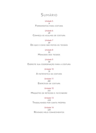 Sumário
Unidade 5
9
Ferramentas para costura
Unidade 6
29
Conheça as agulhas de costura
Unidade 7
33
Do que e como são feitos os tecidos
Unidade 8
53
Manuseio dos tecidos
Unidade 9
59
Exercite sua coordenação para a costura
Unidade 10
75
A matemática na costura
Unidade 11
101
Exercícios de costura
Unidade 12
111
Maquetes de retecido e patchwork
Unidade 13
119
Trabalhando por conta própria
Unidade 14
125
Revendo meus conhecimentos
 