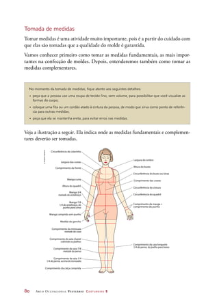 80	 Arco Ocupacional Vestuário Costureiro 2
Manga curta
Manga comprida sem punho
Manga 3/4
metade do antebraço
Manga 7/8
1/4 do antebraço, do
punho para cima
Circunferência de colarinho
Largura das costas
Comprimento das costas
Medida do gancho
Altura do busto
Largura do ombro
Circunferência do busto ou tórax
Circunferência da cintura
Comprimento da frente
Circunferência do quadril
Comprimento da manga +
comprimento do punho
Altura do quadril
Comprimento da minissaia
metade da coxa
Comprimento da saia longuete
1/4 da perna, do joelho para baixo
Comprimento da saia chanel
cobrindo os joelhos
Comprimento da calça comprida
Comprimento da saia 7/8
metade da perna
Comprimento da saia 1/4
1/4 da perna, acima do tornozelo
Tomada de medidas
Tomar medidas é uma atividade muito importante, pois é a partir do cuidado com
que elas são tomadas que a qualidade do molde é garantida.
Vamos conhecer primeiro como tomar as medidas fundamentais, as mais impor-
tantes na confecção de moldes. Depois, entenderemos também como tomar as
medidas complementares.
No momento da tomada de medidas, fique atento aos seguintes detalhes:
•	 peça que a pessoa use uma roupa de tecido fino, sem volume, para possibilitar que você visualize as
formas do corpo;
•	 coloque uma fita ou um cordão atado à cintura da pessoa, de modo que sirva como ponto de referên-
cia para outras medidas;
•	 peça que ela se mantenha ereta, para evitar erros nas medidas.
Veja a ilustração a seguir. Ela indica onde as medidas fundamentais e complemen-
tares deverão ser tomadas.
©HudsonCalasans
 