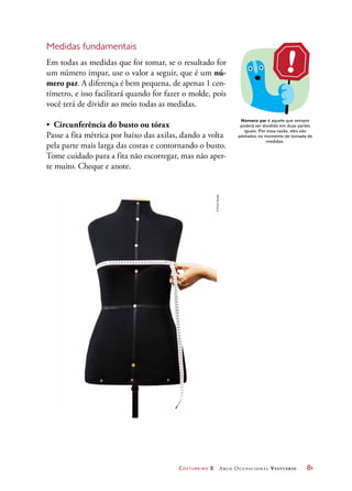 Costureiro 2 Arco Ocupacional Vestuário	 81
Medidas fundamentais
Em todas as medidas que for tomar, se o resultado for
um número ímpar, use o valor a seguir, que é um nú-
mero par. A diferença é bem pequena, de apenas 1 cen-
tímetro, e isso facilitará quando for fazer o molde, pois
você terá de dividir ao meio todas as medidas.
•	 Circunferência do busto ou tórax
Passe a fita métrica por baixo das axilas, dando a volta
pela parte mais larga das costas e contornando o busto.
Tome cuidado para a fita não escorregar, mas não aper-
te muito. Cheque e anote.
Número par é aquele que sempre
poderá ser dividido em duas partes
iguais. Por essa razão, eles são
adotados no momento de tomada de
medidas.
©PauloSavala
 