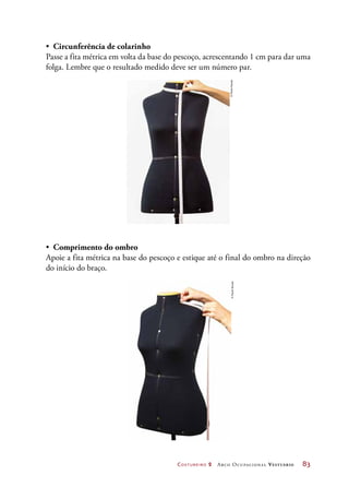 Costureiro 2 Arco Ocupacional Vestuário	 83
•	 Circunferência de colarinho
Passe a fita métrica em volta da base do pescoço, acrescentando 1 cm para dar uma
folga. Lembre que o resultado medido deve ser um número par.
©PauloSavala
•	 Comprimento do ombro
Apoie a fita métrica na base do pescoço e estique até o final do ombro na direção
do início do braço.
©PauloSavala
 