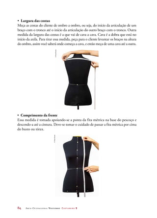 84	 Arco Ocupacional Vestuário Costureiro 2
•	 Comprimento da frente
Essa medida é tomada apoiando-se a ponta da fita métrica na base do pescoço e
descendo-a até a cintura. Deve-se tomar o cuidado de passar a fita métrica por cima
do busto ou tórax.
©PauloSavala
•	 Largura das costas
Meça as costas do cliente de ombro a ombro, ou seja, do início da articulação de um
braço com o tronco até o início da articulação do outro braço com o tronco. Outra
medida da largura das costas é a que vai de cava a cava. Cava é a dobra que está no
início da axila. Para tirar essa medida, peça para o cliente levantar os braços na altura
do ombro, assim você saberá onde começa a cava, e então meça de uma cava até a outra.
©PauloSavala
 