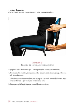 86	 Arco Ocupacional Vestuário Costureiro 2
•	 Altura do gancho
Com o cliente sentado, meça da cintura até o assento da cadeira.
©PauloSavala
Atividade 2
Tomada de medidas fundamentais
A proposta desta atividade é que a classe pratique o ato de tomar medidas.
1. Com uma fita métrica, tome as medidas fundamentais de um colega. Depois,
ele tomará as suas.
2. Simulem que estão tomando as medidas para construir o modelo de uma peça
que escolherem – por exemplo, uma saia ou calça.
3. Construam a ficha técnica com as medidas de seu colega.
 