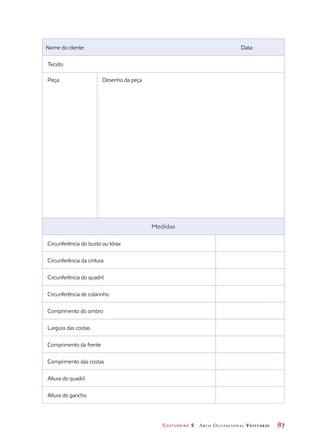 Costureiro 2 Arco Ocupacional Vestuário	 87
Nome do cliente: Data:
Tecido:
Peça: Desenho da peça
Medidas
Circunferência do busto ou tórax
Circunferência da cintura
Circunferência do quadril
Circunferência de colarinho
Comprimento do ombro
Largura das costas
Comprimento da frente
Comprimento das costas
Altura do quadril
Altura do gancho
 