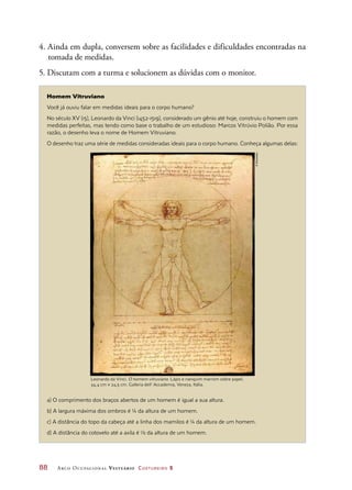88	 Arco Ocupacional Vestuário Costureiro 2
Homem Vitruviano
Você já ouviu falar em medidas ideais para o corpo humano?
No século XV (15), Leonardo da Vinci (1452-1519), considerado um gênio até hoje, construiu o homem com
medidas perfeitas, mas tendo como base o trabalho de um estudioso: Marcos Vitrúvio Polião. Por essa
razão, o desenho leva o nome de Homem Vitruviano.
O desenho traz uma série de medidas consideradas ideais para o corpo humano. Conheça algumas delas:
a) O comprimento dos braços abertos de um homem é igual a sua altura.
b) A largura máxima dos ombros é ¼ da altura de um homem.
c) A distância do topo da cabeça até a linha dos mamilos é ¼ da altura de um homem.
d) A distância do cotovelo até a axila é 1⁄8 da altura de um homem.
Leonardo da Vinci. O homem vitruviano. Lápis e nanquim marrom sobre papel,
34,4 cm × 24,5 cm. Galleria dell’ Accademia, Veneza, Itália.
4. Ainda em dupla, conversem sobre as facilidades e dificuldades encontradas na
tomada de medidas.
5. Discutam com a turma e solucionem as dúvidas com o monitor.
©Diomedia
 