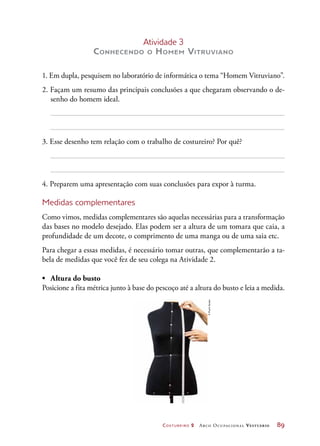 Costureiro 2 Arco Ocupacional Vestuário	 89
Atividade 3
Conhecendo o Homem Vitruviano
1. Em dupla, pesquisem no laboratório de informática o tema “Homem Vitruviano”.
2. Façam um resumo das principais conclusões a que chegaram observando o de-
senho do homem ideal.
3. Esse desenho tem relação com o trabalho de costureiro? Por quê?
4. Preparem uma apresentação com suas conclusões para expor à turma.
Medidas complementares
Como vimos, medidas complementares são aquelas necessárias para a transformação
das bases no modelo desejado. Elas podem ser a altura de um tomara que caia, a
profundidade de um decote, o comprimento de uma manga ou de uma saia etc.
Para chegar a essas medidas, é necessário tomar outras, que complementarão a ta-
bela de medidas que você fez de seu colega na Atividade 2.
•	 Altura do busto
Posicione a fita métrica junto à base do pescoço até a altura do busto e leia a medida.
©PauloSavala
 