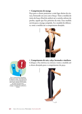 90	 Arco Ocupacional Vestuário Costureiro 2
©PauloSavala
•	 Comprimento de manga
Peça para o cliente posicionar a mão logo abaixo da cin-
tura, formando um arco com o braço. Tome a medida do
início do braço (final do ombro) até o ossinho saliente do
punho, aquele que fica próximo da mão. Essa medida
servirá para a manga comprida. Se o modelo for diferen-
te, tome a medida até o comprimento desejado.
Para o comprimento, proceda de
acordo com a peça. Para blazer (fala-
-se “blêizer”) e afins, meça da base do
pescoço até o ponto desejado; para
saia e calça, estenda a fita na lateral
do corpo, da cintura até o
comprimento desejado; quanto às
mangas, a medida varia conforme o
modelo.
©PauloSavala
•	 Comprimento de saia, calça, bermuda e similares
Coloque a fita métrica na cintura e tome a medida até
a altura desejada para o comprimento da peça.
 