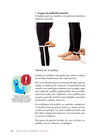 92	 Arco Ocupacional Vestuário Costureiro 2
•	 Largura do joelho/do tornozelo
Considere para essa medida a circunferência obtida no
joelho/no tornozelo.
A tabela de medidas, também
conhecida como medidas
padronizadas, dispensa as medidas
tomadas diretamente do corpo da
pessoa ou medidas individuais.
Tabela de medidas
A tabela de medidas é um quadro que contém a relação
das medidas fundamentais do corpo humano.
Ela é uma referência para a construção de bases que são
usadas na indústria da confecção. O profissional que
trabalha com modelagem industrial, por exemplo, segue
uma tabela de medidas padronizadas. Essas medidas
variam de acordo com a indústria e com o público para
o qual as peças de vestuário estão dirigidas: masculino
ou feminino, crianças, jovens etc.
Na modelagem sob medida, ao contrário, considera-se
o tamanho exato da pessoa, como se a roupa estivesse
vestida no corpo dela. Ao cortar o molde no tecido, você
deve deixar margens de costura de 1 cm nas laterais, para
as costuras à máquina.
Para partes do gancho, do zíper, da cava e da barra, as
medidas variam conforme a modelagem.
Fotos:©PauloSavala
 