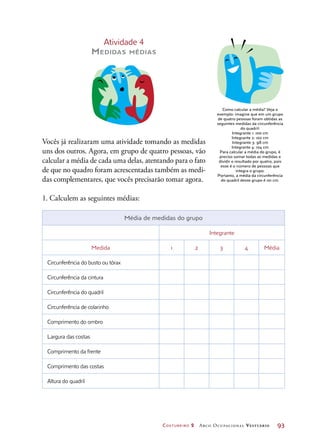 Costureiro 2 Arco Ocupacional Vestuário	 93
Atividade 4
Medidas médias
Vocês já realizaram uma atividade tomando as medidas
uns dos outros. Agora, em grupo de quatro pessoas, vão
calcular a média de cada uma delas, atentando para o fato
de que no quadro foram acrescentadas também as medi-
das complementares, que vocês precisarão tomar agora.
1. Calculem as seguintes médias:
Como calcular a média? Veja o
exemplo: imagine que em um grupo
de quatro pessoas foram obtidas as
seguintes medidas da circunferência
do quadril:
Integrante 1: 100 cm
Integrante 2: 102 cm
Integrante 3: 98 cm
Integrante 4: 104 cm
Para calcular a média do grupo, é
preciso somar todas as medidas e
dividir o resultado por quatro, pois
esse é o número de pessoas que
integra o grupo.
Portanto, a média da circunferência
do quadril desse grupo é 101 cm.
Média de medidas do grupo
Integrante
Medida 1 2 3 4 Média
Circunferência do busto ou tórax
Circunferência da cintura
Circunferência do quadril
Circunferência de colarinho
Comprimento do ombro
Largura das costas
Comprimento da frente
Comprimento das costas
Altura do quadril
 