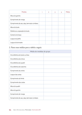 94	 Arco Ocupacional Vestuário Costureiro 2
Medida 1 2 3 4 Média
Altura do gancho
Comprimento de manga
Comprimento de saia, calça, bermuda e similares
Altura do busto
Distância ou separação do busto
Contorno do braço
Largura do joelho
Largura do tornozelo
2. Passe essas médias para a tabela a seguir.
Média de medidas do grupo
Circunferência do busto ou tórax
Circunferência da cintura
Circunferência do quadril
Circunferência de colarinho
Comprimento do ombro
Largura das costas
Comprimento da frente
Comprimento das costas
Altura do quadril
Altura do gancho
Comprimento de manga
Comprimento de saia, calça, bermuda e similares
 