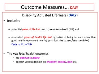 Outcome Measures... DALY
Disability Adjusted Life Years (DALY)
• Includes
– potential years of life lost due to premature death (YLL) and
– equivalent years of health life lost by virtue of being in state other than
good health (equivalent healthy years lost due to non fatal condition)
DALY = YLL + YLD
• The non fatal health outcomes
• are difficult to define
• contain various domain like mobility, anxiety, pain etc.
 