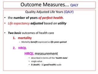 Quality Adjusted Life Years (QALY)
• the number of years of perfect health.
• Life expectancy adjusted based on utility
• Two basic outcomes of health care
1. mortality
– Mortality benefit expressed as life-years gained
2. HRQL
HRQL measurement
• described in terms of the ‘health state’
• single value
• 0 (death) - 1 (good health) scale
Outcome Measures... QALY
 