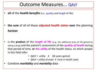 • all of the health benefits (i.e., quality and length of life)
• the sum of all of these adjusted health states over the planning
horizon
• is the product of the length of life (e.g., the additional years of life gained by
taking a drug) and the patient’s assessment of the quality of health during
that period of time, or the utility of the health status, to which people
in this field refer.
• QALY = utility X life years gained
• QALY = utility of state X time in health state
• Combine morbidity and mortality data
Outcome Measures... QALY
 