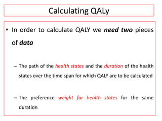 Calculating QALy
• In order to calculate QALY we need two pieces
of data
– The path of the health states and the duration of the health
states over the time span for which QALY are to be calculated
– The preference weight for health states for the same
duration
 