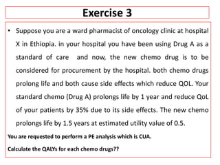 Exercise 3
• Suppose you are a ward pharmacist of oncology clinic at hospital
X in Ethiopia. in your hospital you have been using Drug A as a
standard of care and now, the new chemo drug is to be
considered for procurement by the hospital. both chemo drugs
prolong life and both cause side effects which reduce QOL. Your
standard chemo (Drug A) prolongs life by 1 year and reduce QoL
of your patients by 35% due to its side effects. The new chemo
prolongs life by 1.5 years at estimated utility value of 0.5.
You are requested to perform a PE analysis which is CUA.
Calculate the QALYs for each chemo drugs??
 