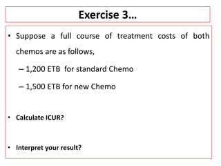 Exercise 3…
• Suppose a full course of treatment costs of both
chemos are as follows,
– 1,200 ETB for standard Chemo
– 1,500 ETB for new Chemo
• Calculate ICUR?
• Interpret your result?
 