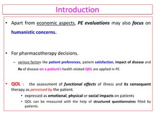 Introduction
• Apart from economic aspects, PE evaluations may also focus on
humanistic concerns.
• For pharmacotherapy decisions.
– various factors like patient preferences, patient satisfaction, impact of disease and
Rx of disease on a patient's health related QOL are applied in PE.
• QOL : the assessment of functional effects of illness and its consequent
therapy as perceived by the patient.
• expressed as emotional, physical or social impacts on patients
• QOL can be measured with the help of structured questionnaires filled by
patients.
 