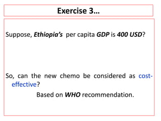 Exercise 3…
Suppose, Ethiopia’s per capita GDP is 400 USD?
So, can the new chemo be considered as cost-
effective?
Based on WHO recommendation.
 