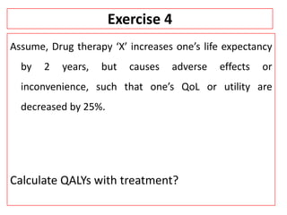 Exercise 4
Assume, Drug therapy ‘X’ increases one’s life expectancy
by 2 years, but causes adverse effects or
inconvenience, such that one’s QoL or utility are
decreased by 25%.
Calculate QALYs with treatment?
 