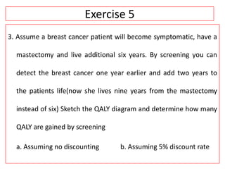 Exercise 5
3. Assume a breast cancer patient will become symptomatic, have a
mastectomy and live additional six years. By screening you can
detect the breast cancer one year earlier and add two years to
the patients life(now she lives nine years from the mastectomy
instead of six) Sketch the QALY diagram and determine how many
QALY are gained by screening
a. Assuming no discounting b. Assuming 5% discount rate
 