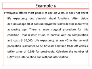 Example 6
Presbyopia affects most people at age 40 years. It does not affect
life expectancy but diminish visual functions. After vision
declines at age 40, it does not (hypothetically) decline more with
advancing age. There is anew surgical procedure for this
condition that restore vision to normal with no complication
and costs $ 10,000. Life expectancy at age 40 in the general
population is assumed to be 42 years and time trade off yields a
utility value of 0.999 for presbyopia. Calculate the number of
QALY with intervention and without intervention
 
