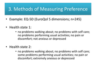 3. Methods of Measuring Preference
• Example: EQ-5D (EuroQol 5 dimensions; n=245)
• Health state 1:
• no problems walking about; no problems with self care;
no problems performing usual activities; no pain or
discomfort; not anxious or depressed
• Health state 2:
• no problems walking about; no problems with self care;
some problems performing usual activities; no pain or
discomfort; extremely anxious or depressed
 